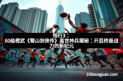 恒行3：60级橙武《蜀山剑侠传》盖世神兵揭秘：开启终极战力的新纪元